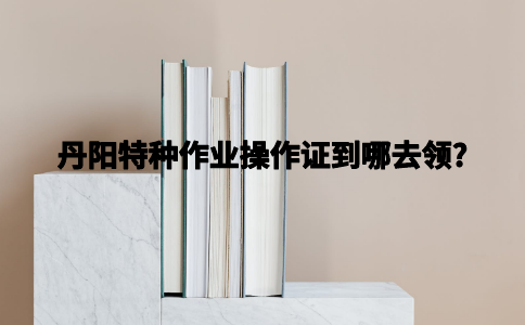 丹阳特种作业操作证到哪去领？